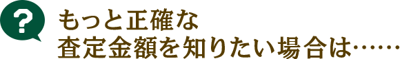 もっと正確な査定額を知りたい方は…